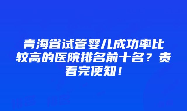 青海省试管婴儿成功率比较高的医院排名前十名？贵看完便知！