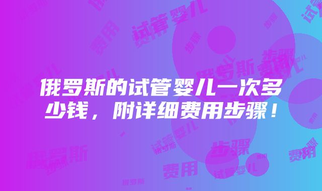 俄罗斯的试管婴儿一次多少钱，附详细费用步骤！