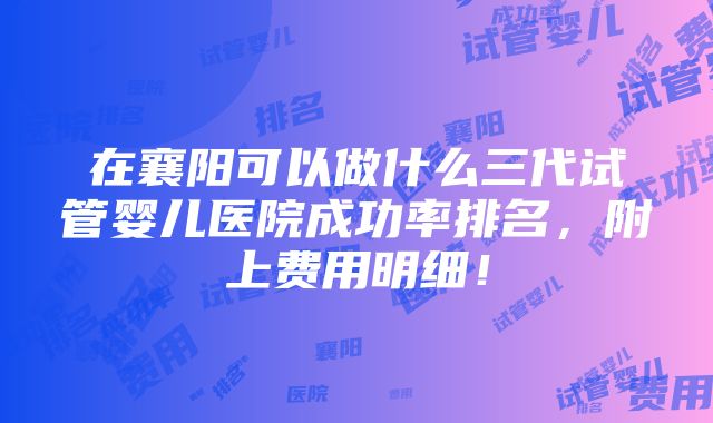 在襄阳可以做什么三代试管婴儿医院成功率排名，附上费用明细！