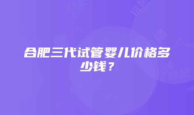 合肥三代试管婴儿价格多少钱？