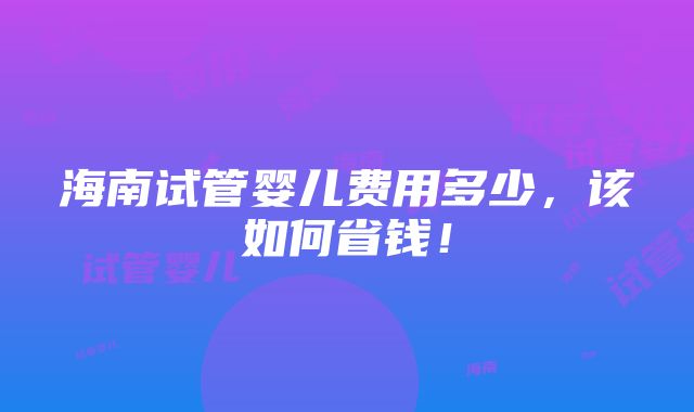 海南试管婴儿费用多少，该如何省钱！