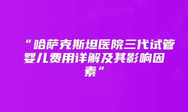 “哈萨克斯坦医院三代试管婴儿费用详解及其影响因素”