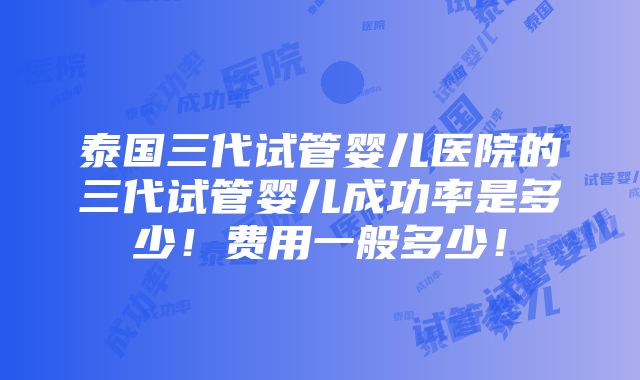 泰国三代试管婴儿医院的三代试管婴儿成功率是多少！费用一般多少！