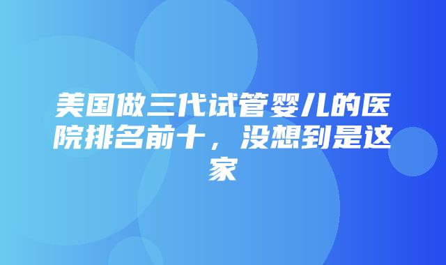 美国做三代试管婴儿的医院排名前十，没想到是这家