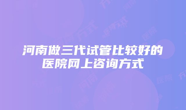 河南做三代试管比较好的医院网上咨询方式