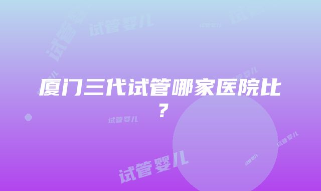 厦门三代试管哪家医院比？