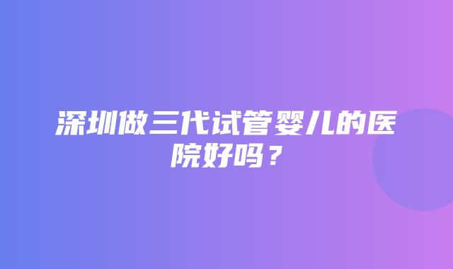 深圳做三代试管婴儿的医院好吗？