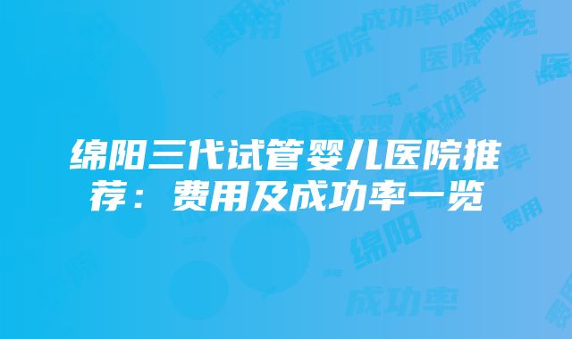 绵阳三代试管婴儿医院推荐：费用及成功率一览