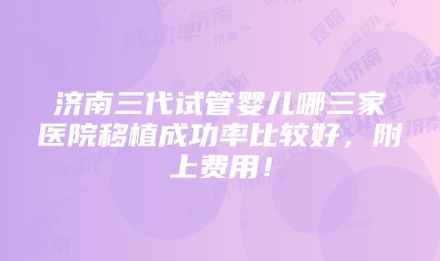 济南三代试管婴儿哪三家医院移植成功率比较好，附上费用！