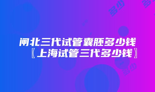 闸北三代试管囊胚多少钱〖上海试管三代多少钱〗