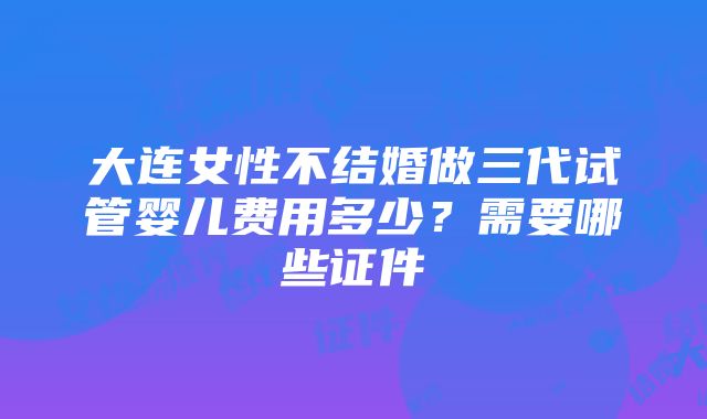 大连女性不结婚做三代试管婴儿费用多少？需要哪些证件