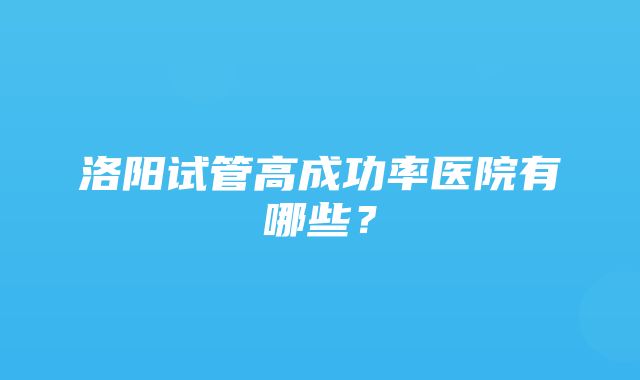 洛阳试管高成功率医院有哪些？