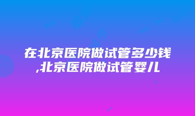 在北京医院做试管多少钱,北京医院做试管婴儿