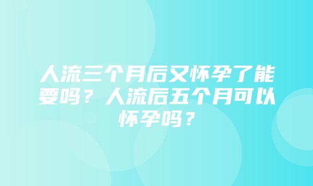 人流三个月后又怀孕了能要吗？人流后五个月可以怀孕吗？