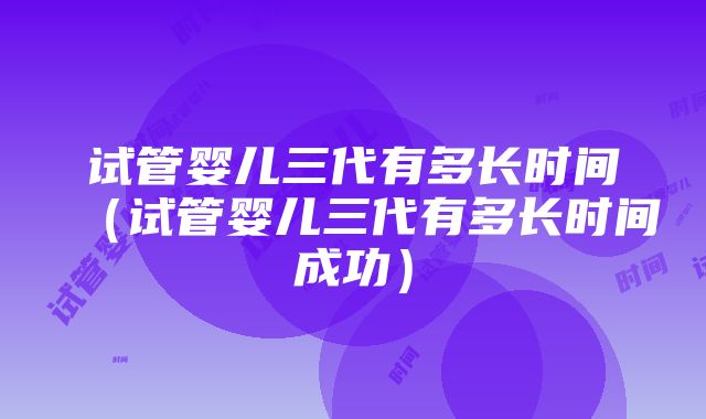 试管婴儿三代有多长时间（试管婴儿三代有多长时间成功）