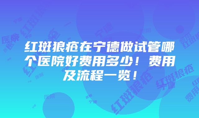 红斑狼疮在宁德做试管哪个医院好费用多少！费用及流程一览！