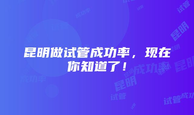 昆明做试管成功率，现在你知道了！