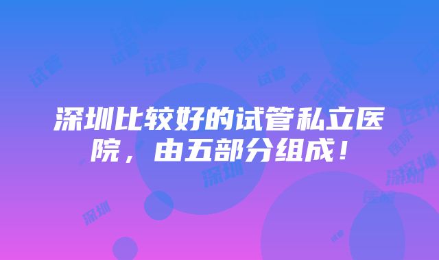 深圳比较好的试管私立医院，由五部分组成！