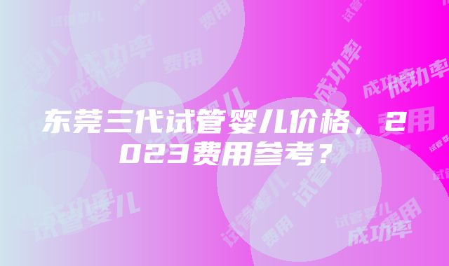 东莞三代试管婴儿价格，2023费用参考？