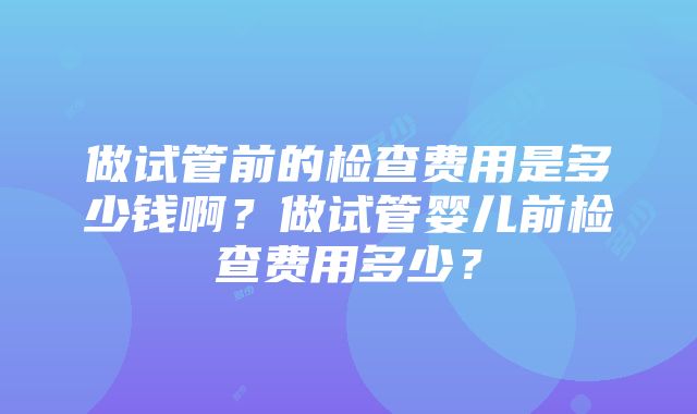 做试管前的检查费用是多少钱啊？做试管婴儿前检查费用多少？