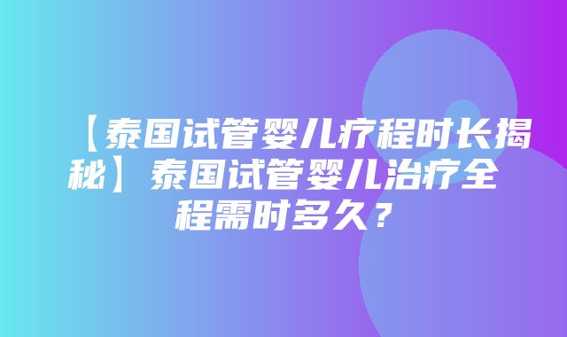 【泰国试管婴儿疗程时长揭秘】泰国试管婴儿治疗全程需时多久？