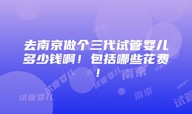 去南京做个三代试管婴儿多少钱啊！包括哪些花费！