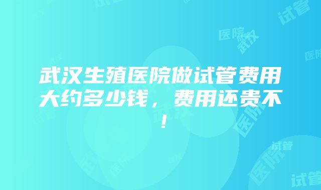 武汉生殖医院做试管费用大约多少钱，费用还贵不！