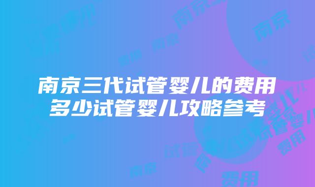 南京三代试管婴儿的费用多少试管婴儿攻略参考