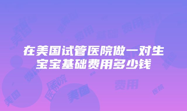 在美国试管医院做一对生宝宝基础费用多少钱