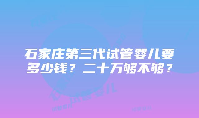 石家庄第三代试管婴儿要多少钱？二十万够不够？