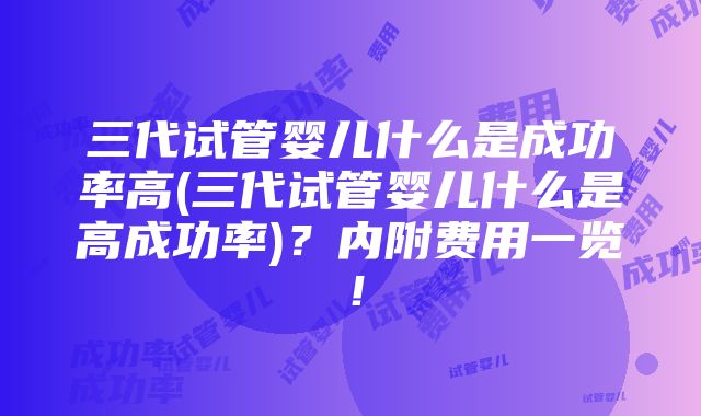 三代试管婴儿什么是成功率高(三代试管婴儿什么是高成功率)？内附费用一览！