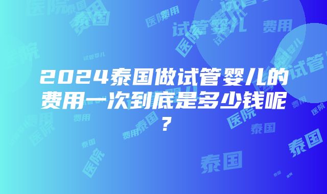 2024泰国做试管婴儿的费用一次到底是多少钱呢？