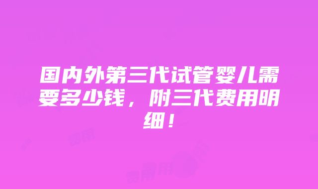 国内外第三代试管婴儿需要多少钱，附三代费用明细！