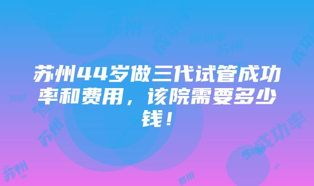 苏州44岁做三代试管成功率和费用，该院需要多少钱！