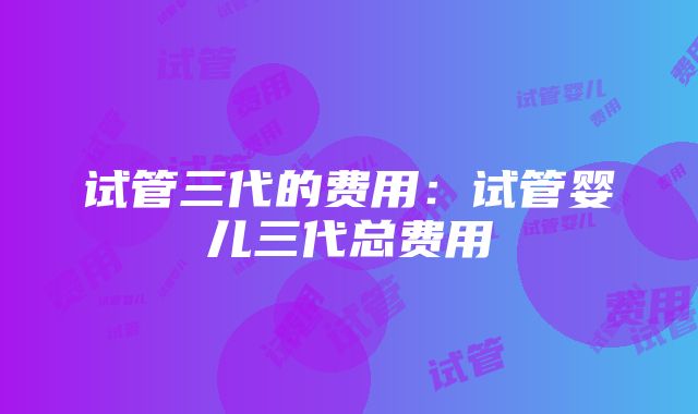 试管三代的费用：试管婴儿三代总费用