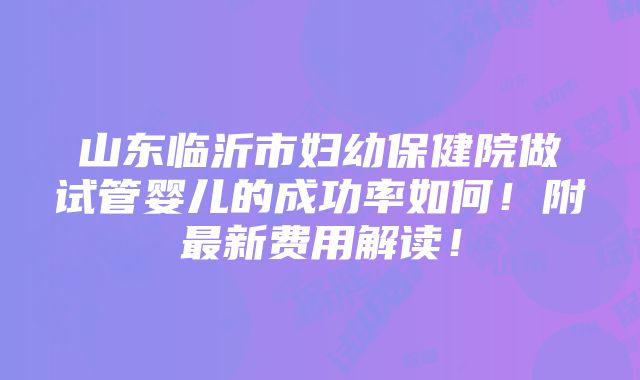 山东临沂市妇幼保健院做试管婴儿的成功率如何！附最新费用解读！