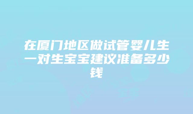 在厦门地区做试管婴儿生一对生宝宝建议准备多少钱