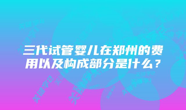 三代试管婴儿在郑州的费用以及构成部分是什么？