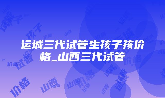 运城三代试管生孩子孩价格_山西三代试管