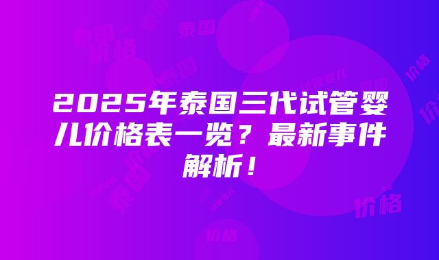 2025年泰国三代试管婴儿价格表一览？最新事件解析！