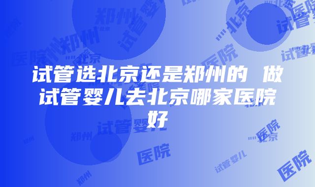 试管选北京还是郑州的 做试管婴儿去北京哪家医院好