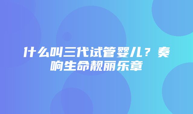 什么叫三代试管婴儿？奏响生命靓丽乐章