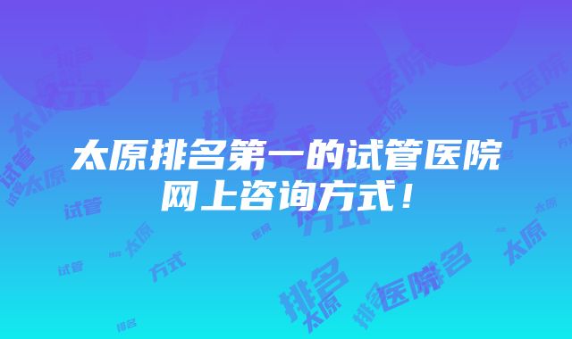 太原排名第一的试管医院网上咨询方式！