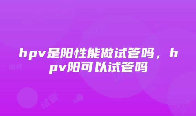 hpv是阳性能做试管吗，hpv阳可以试管吗