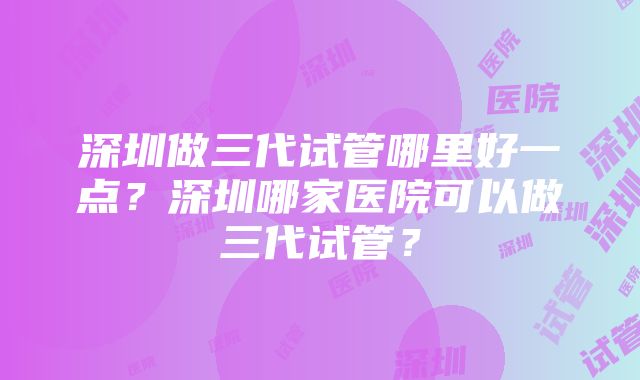 深圳做三代试管哪里好一点？深圳哪家医院可以做三代试管？