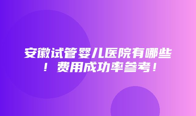 安徽试管婴儿医院有哪些！费用成功率参考！