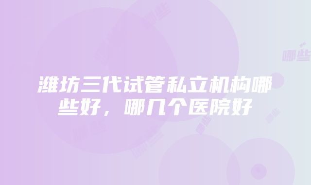 潍坊三代试管私立机构哪些好，哪几个医院好