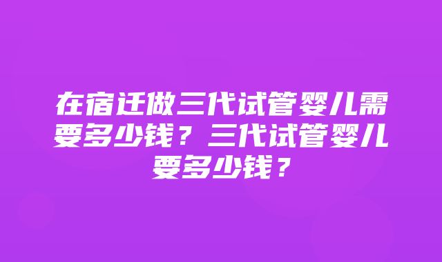 在宿迁做三代试管婴儿需要多少钱？三代试管婴儿要多少钱？