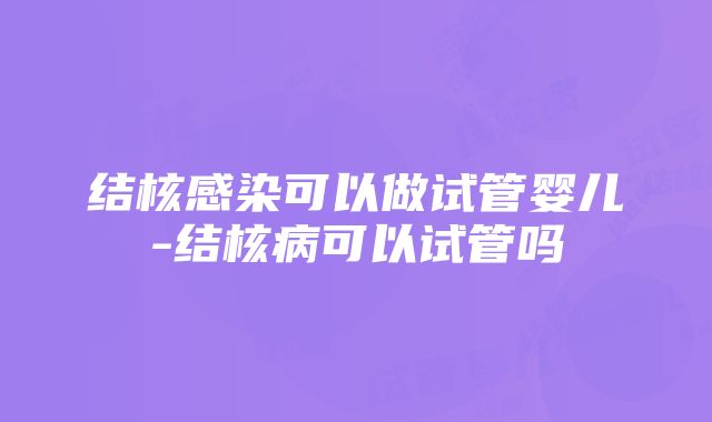 结核感染可以做试管婴儿-结核病可以试管吗