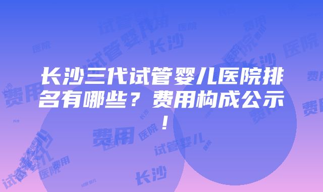 长沙三代试管婴儿医院排名有哪些？费用构成公示！